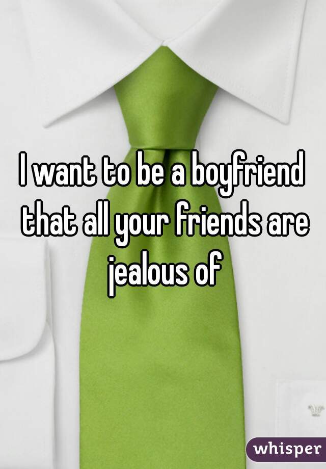I want to be a boyfriend that all your friends are jealous of