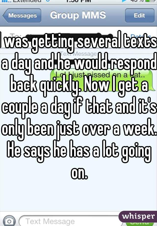 I was getting several texts a day and he would respond back quickly. Now I get a couple a day if that and it's only been just over a week. He says he has a lot going on.