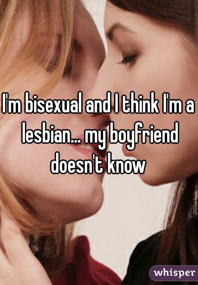 I'm bisexual and I think I'm a lesbian... my boyfriend doesn't know 