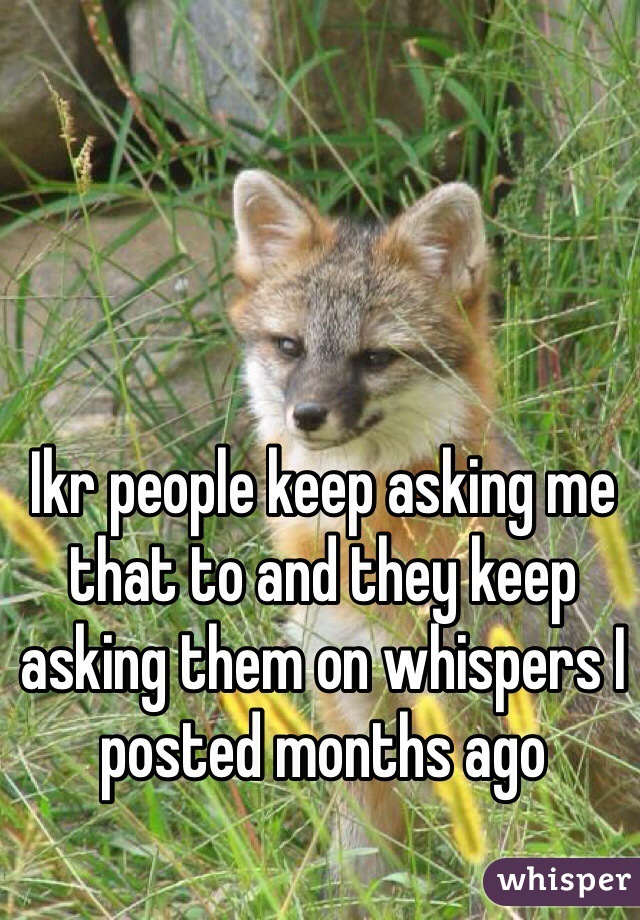 Ikr people keep asking me that to and they keep asking them on whispers I posted months ago 