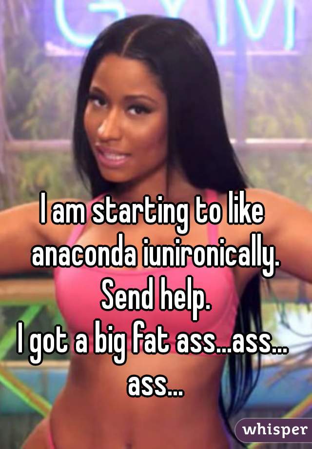 I am starting to like anaconda iunironically. Send help.

I got a big fat ass...ass... ass...