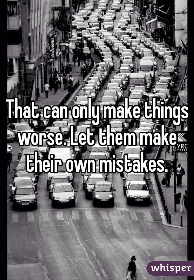 That can only make things worse. Let them make their own mistakes.