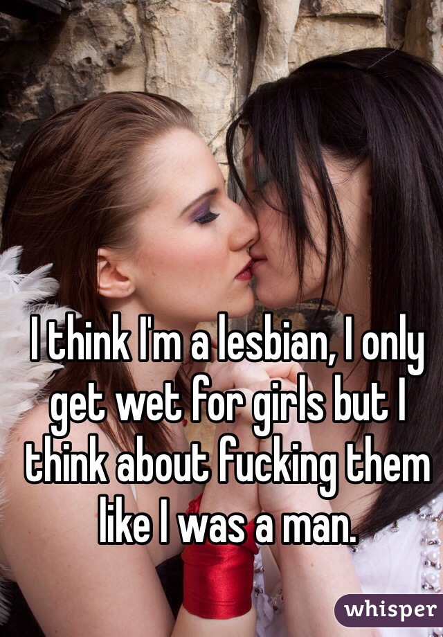 I think I'm a lesbian, I only get wet for girls but I think about fucking them like I was a man. 