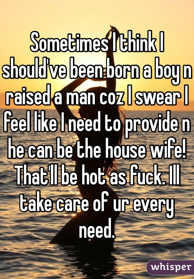 Sometimes I think I should've been born a boy n raised a man coz I swear I feel like I need to provide n he can be the house wife! That'll be hot as fuck. Ill take care of ur every need.