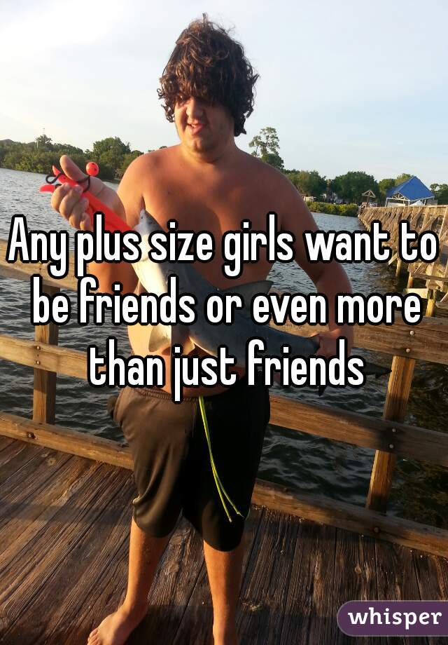 Any plus size girls want to be friends or even more than just friends