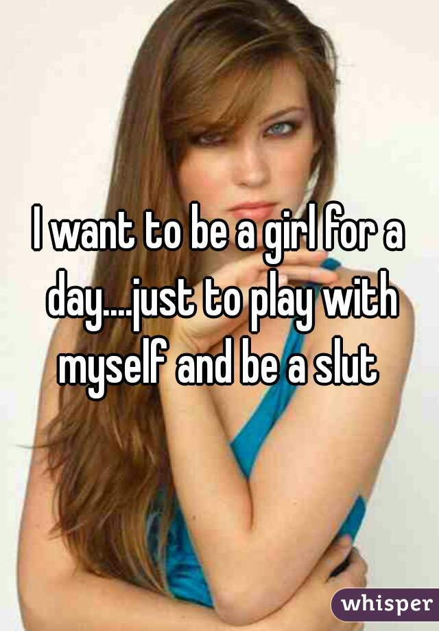 I want to be a girl for a day....just to play with myself and be a slut 