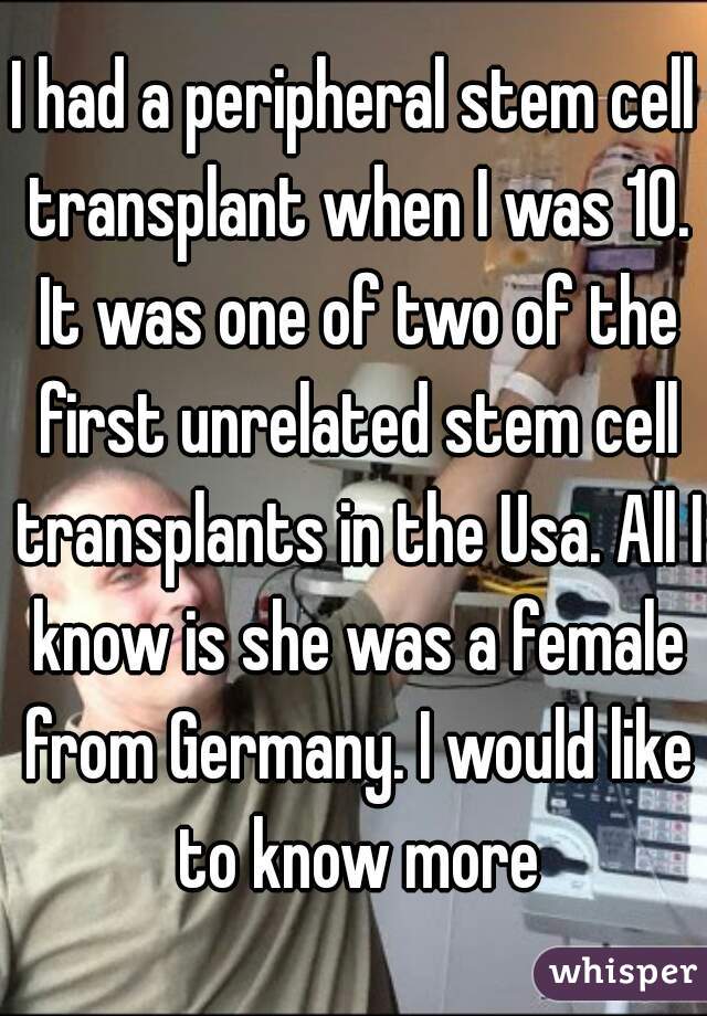I had a peripheral stem cell transplant when I was 10. It was one of two of the first unrelated stem cell transplants in the Usa. All I know is she was a female from Germany. I would like to know more