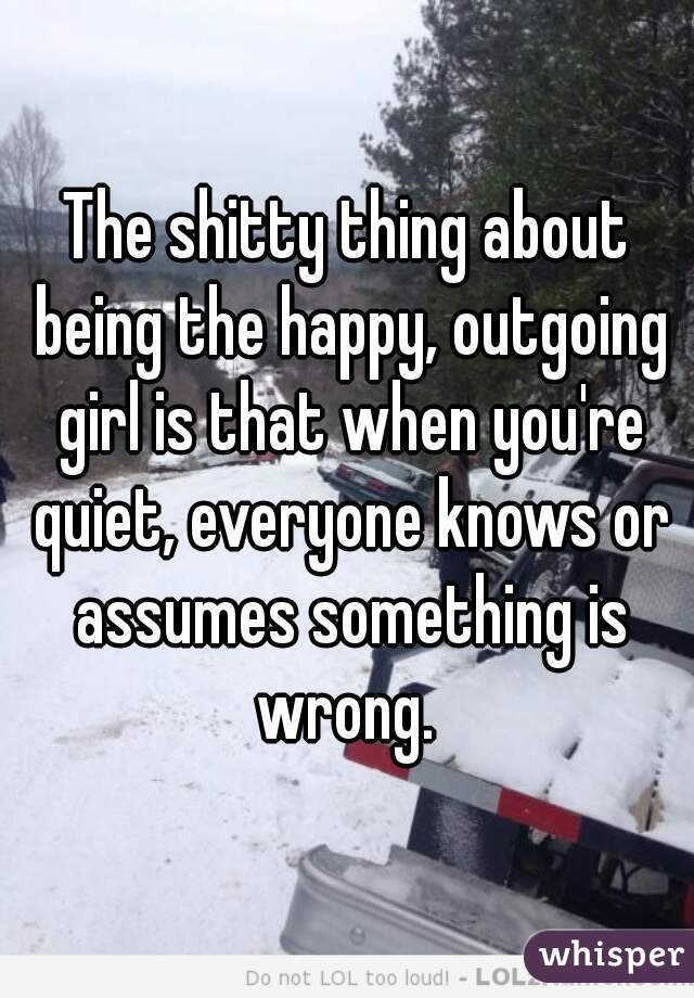 The shitty thing about being the happy, outgoing girl is that when you're quiet, everyone knows or assumes something is wrong. 