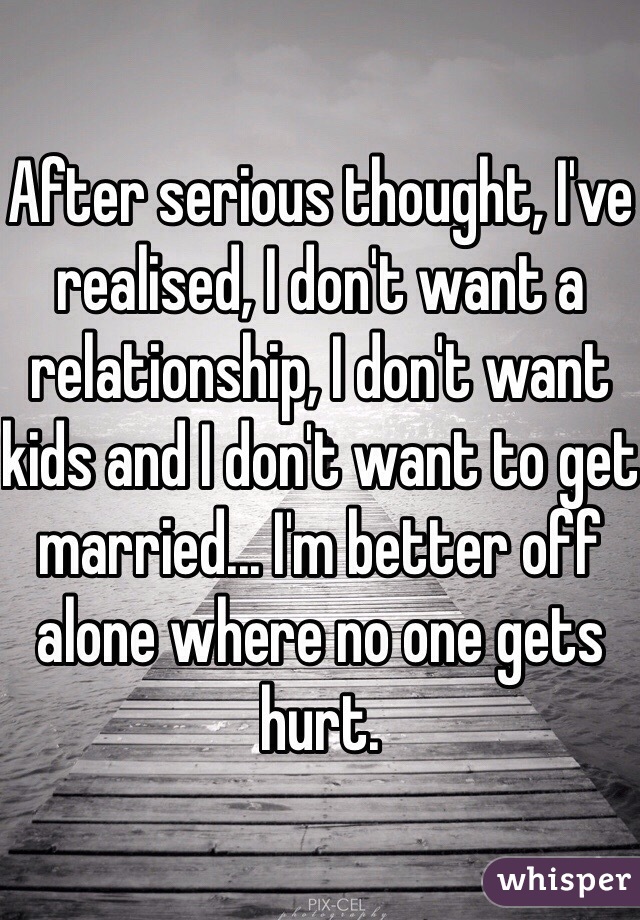 After serious thought, I've realised, I don't want a relationship, I don't want kids and I don't want to get married... I'm better off alone where no one gets hurt.