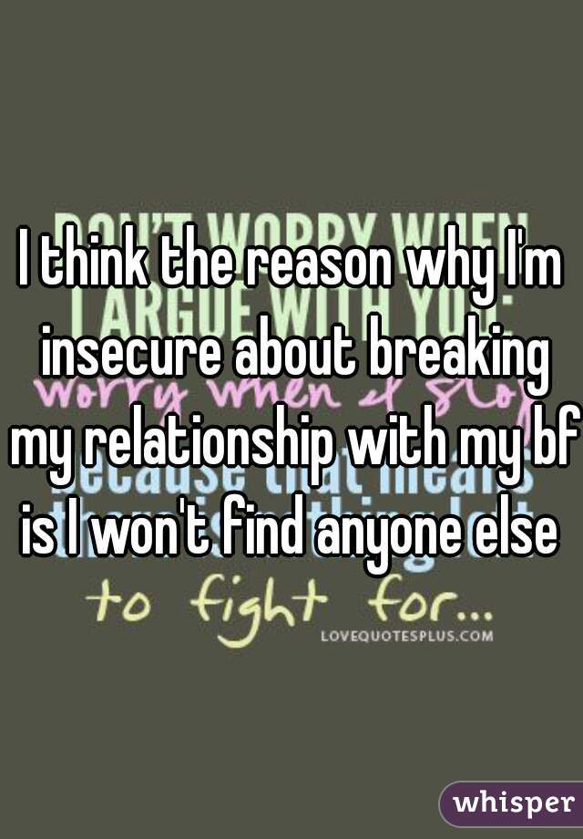 I think the reason why I'm insecure about breaking my relationship with my bf is I won't find anyone else 
