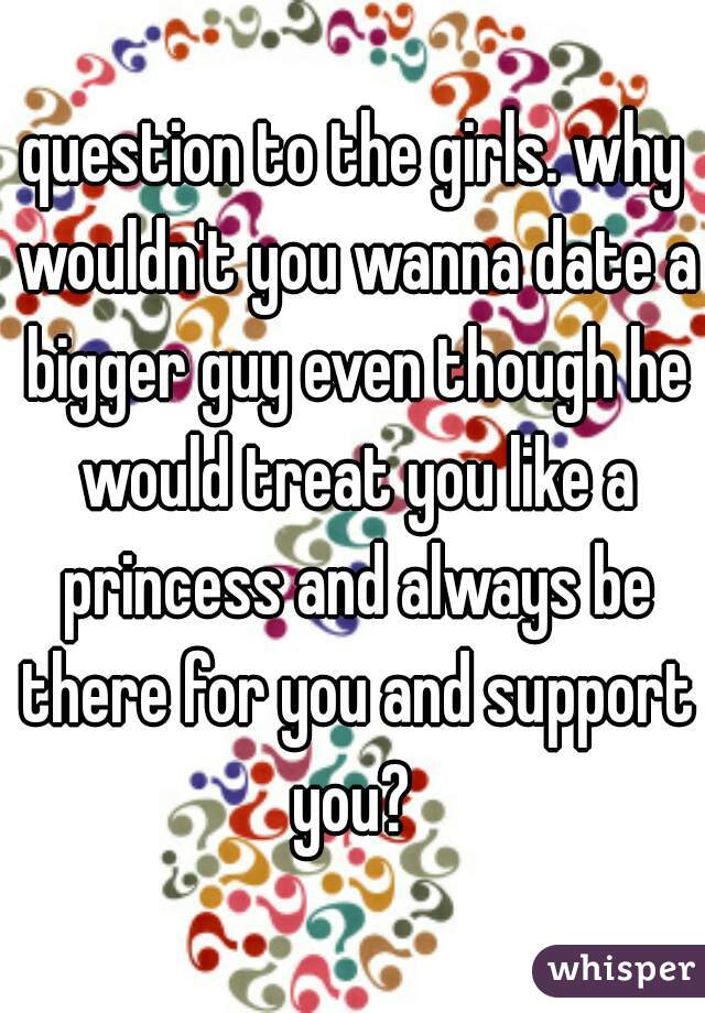 question to the girls. why wouldn't you wanna date a bigger guy even though he would treat you like a princess and always be there for you and support you? 