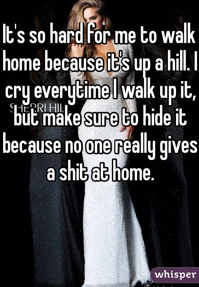 It's so hard for me to walk home because it's up a hill. I cry everytime I walk up it, but make sure to hide it because no one really gives a shit at home.