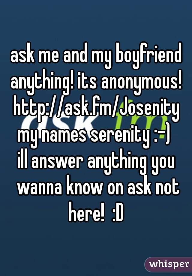 ask me and my boyfriend anything! its anonymous! 
http://ask.fm/Josenity
my names serenity :-) 
ill answer anything you wanna know on ask not here!  :D 