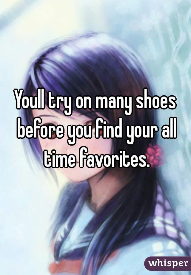 Youll try on many shoes before you find your all time favorites.