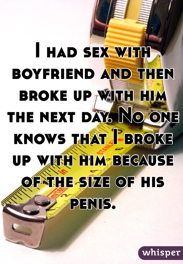 I had sex with boyfriend and then broke up with him the next day. No one knows that I broke up with him because of the size of his penis. 
