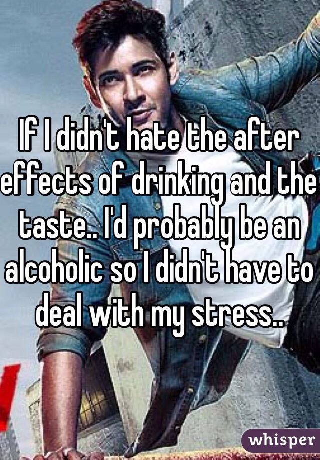 If I didn't hate the after effects of drinking and the taste.. I'd probably be an alcoholic so I didn't have to deal with my stress..  