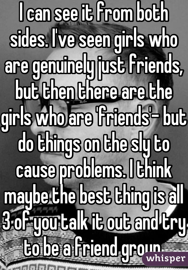 I can see it from both sides. I've seen girls who are genuinely just friends, but then there are the girls who are 'friends'- but do things on the sly to cause problems. I think maybe the best thing is all 3 of you talk it out and try to be a friend group.