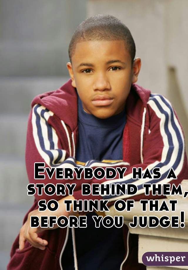 Everybody has a story behind them, so think of that before you judge!