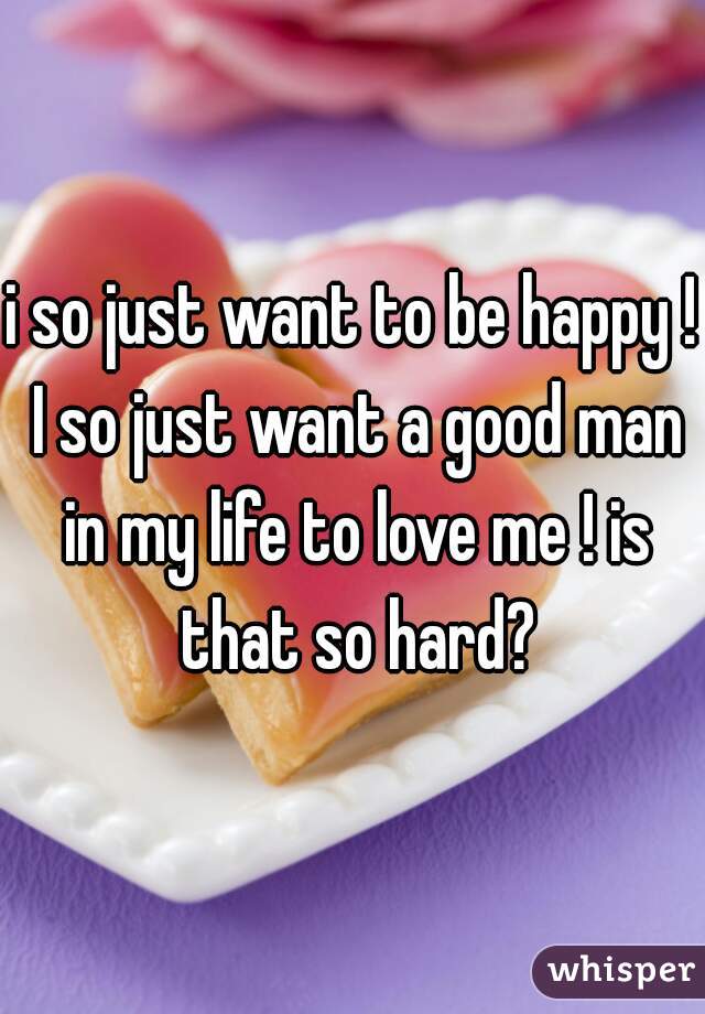 i so just want to be happy ! I so just want a good man in my life to love me ! is that so hard?