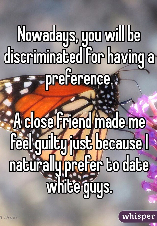 Nowadays, you will be discriminated for having a preference.

A close friend made me feel guilty just because I naturally prefer to date white guys. 
