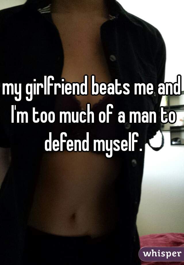 my girlfriend beats me and I'm too much of a man to defend myself.