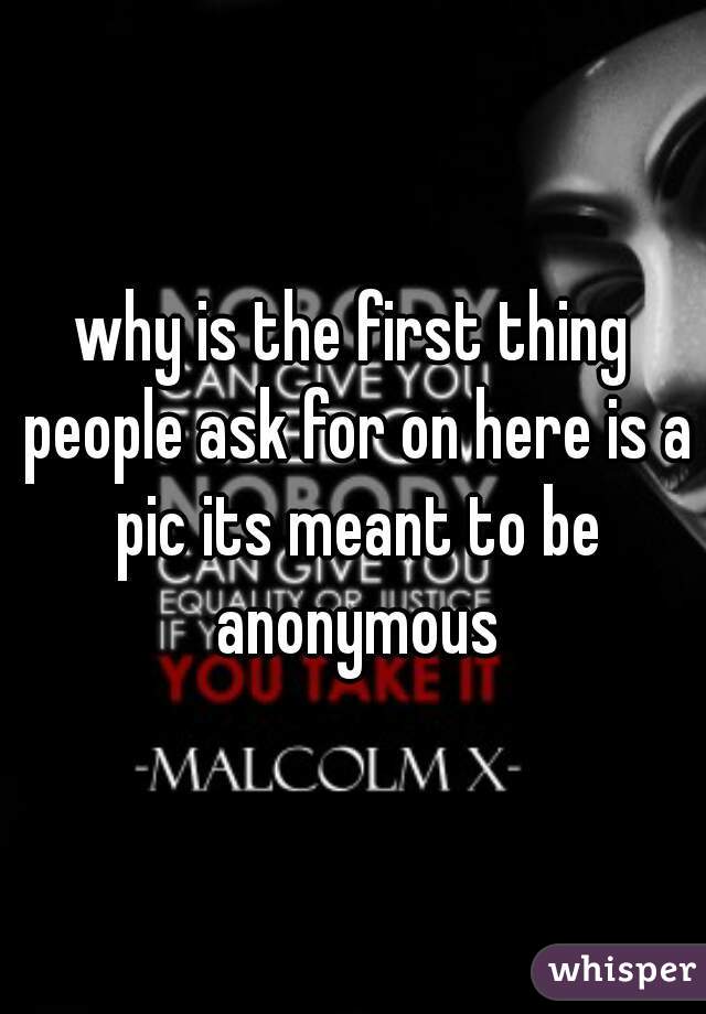 why is the first thing people ask for on here is a pic its meant to be anonymous