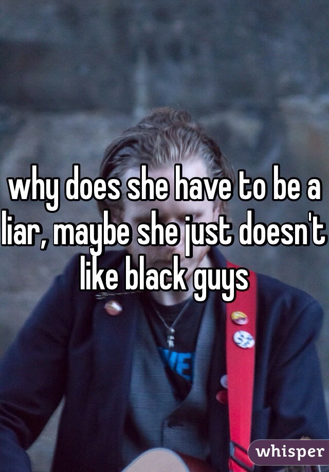why does she have to be a liar, maybe she just doesn't like black guys 