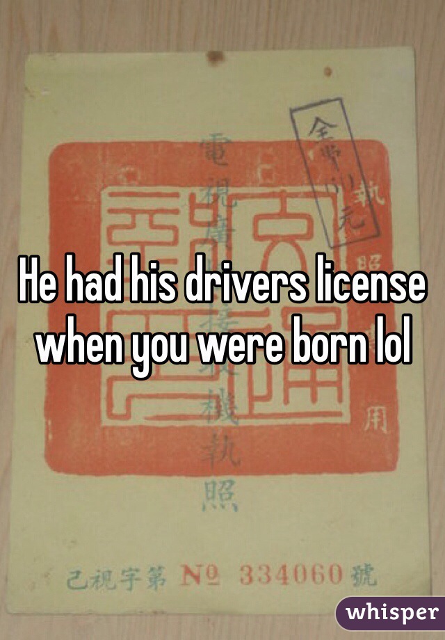 He had his drivers license when you were born lol