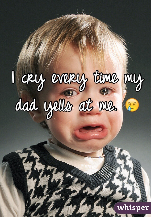I cry every time my dad yells at me. 😢