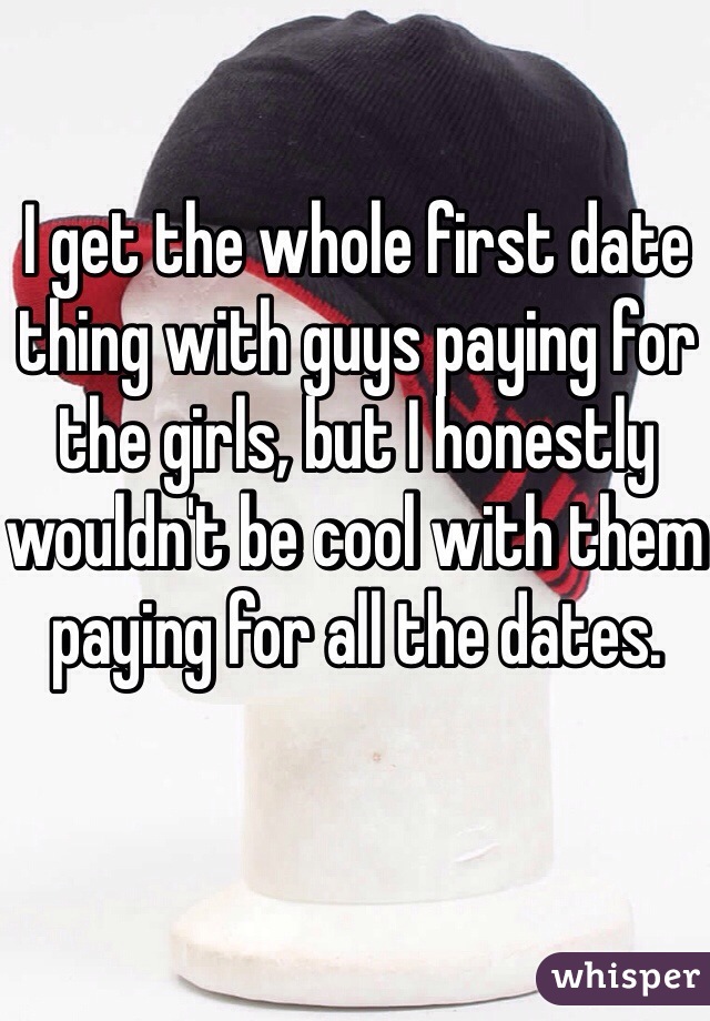 I get the whole first date thing with guys paying for the girls, but I honestly wouldn't be cool with them paying for all the dates. 