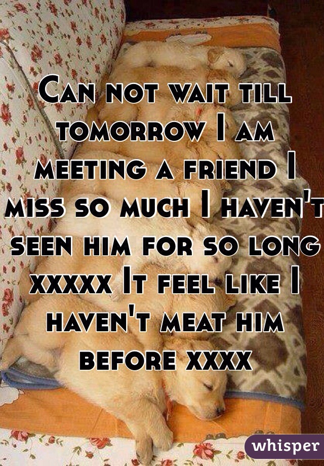 Can not wait till tomorrow I am meeting a friend I miss so much I haven't seen him for so long xxxxx It feel like I haven't meat him before xxxx 