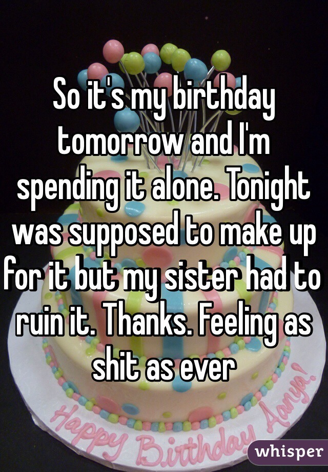 So it's my birthday tomorrow and I'm spending it alone. Tonight was supposed to make up for it but my sister had to ruin it. Thanks. Feeling as shit as ever