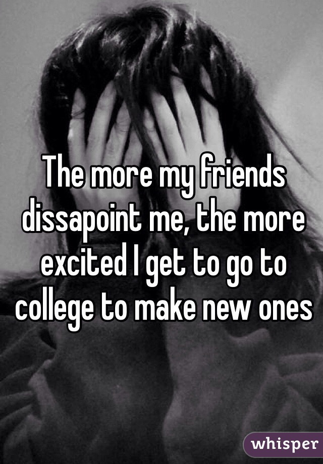 The more my friends dissapoint me, the more excited I get to go to college to make new ones 