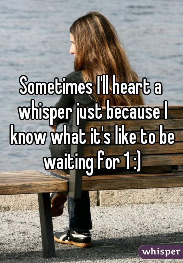 Sometimes I'll heart a whisper just because I know what it's like to be waiting for 1 :)