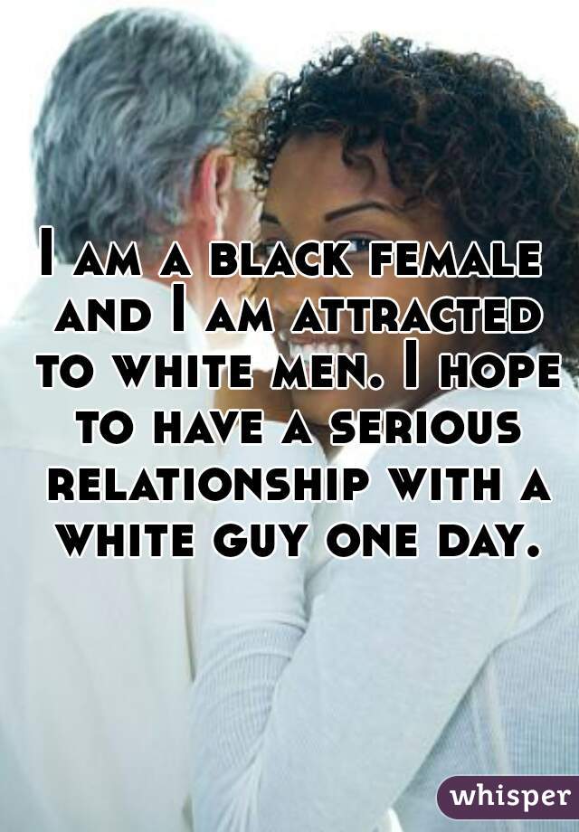 I am a black female and I am attracted to white men. I hope to have a serious relationship with a white guy one day.