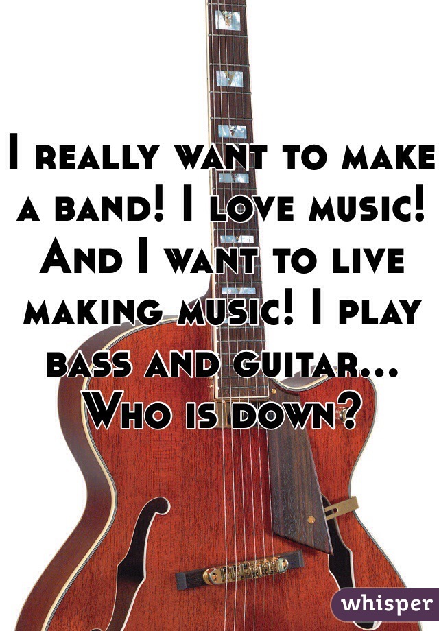 I really want to make a band! I love music! And I want to live making music! I play bass and guitar... Who is down?