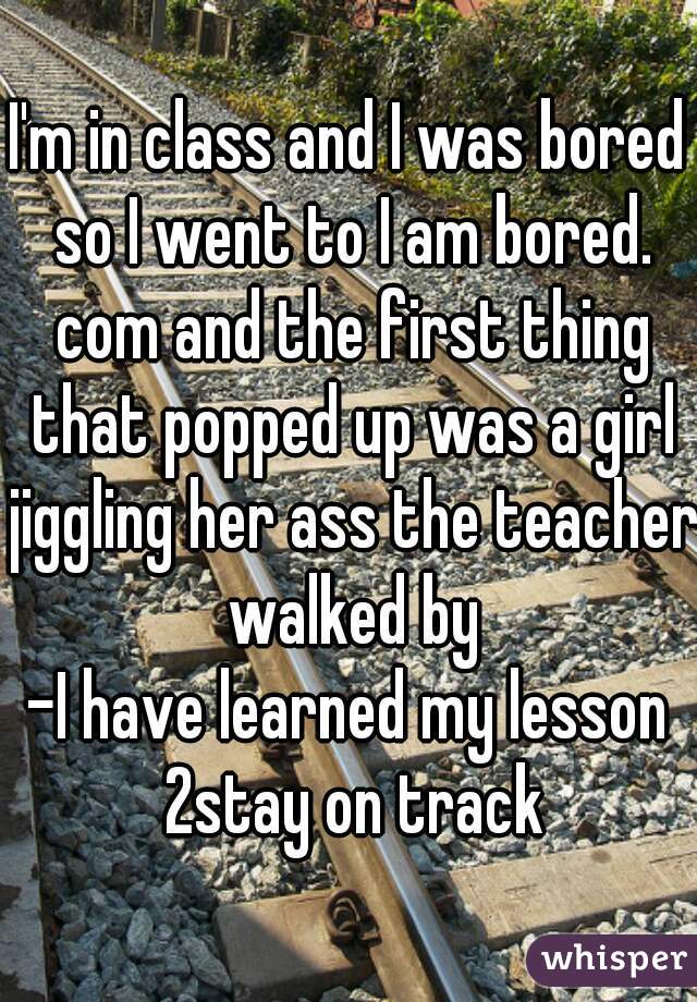 I'm in class and I was bored so I went to I am bored. com and the first thing that popped up was a girl jiggling her ass the teacher walked by

-I have learned my lesson 2stay on track