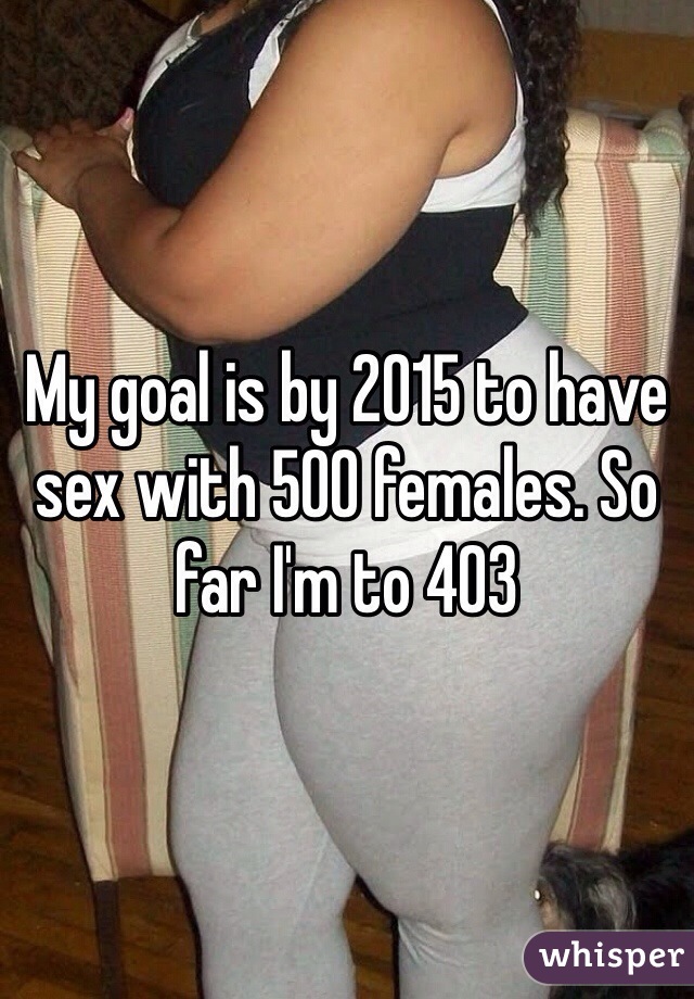 My goal is by 2015 to have sex with 500 females. So far I'm to 403