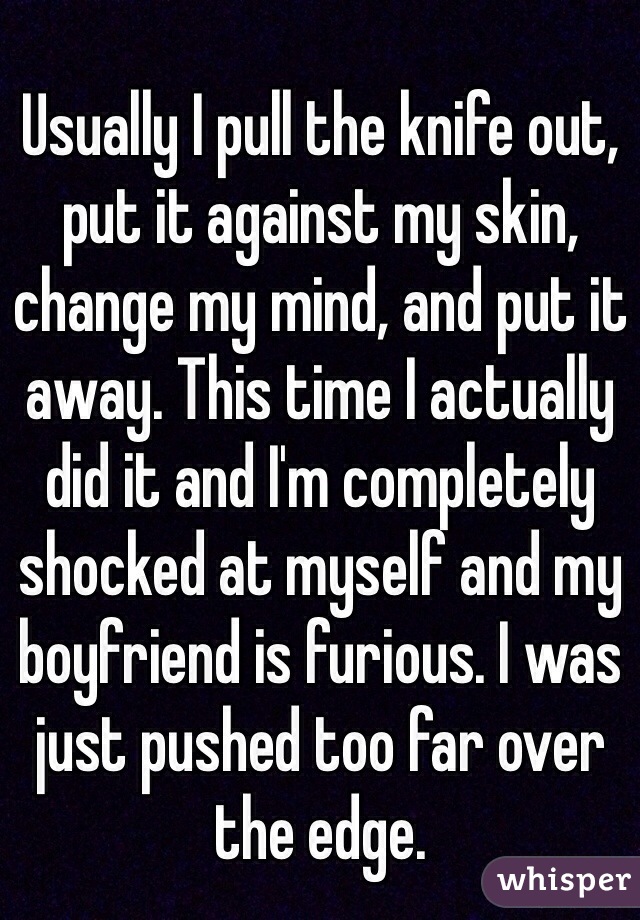 Usually I pull the knife out, put it against my skin, change my mind, and put it away. This time I actually did it and I'm completely shocked at myself and my boyfriend is furious. I was just pushed too far over the edge. 