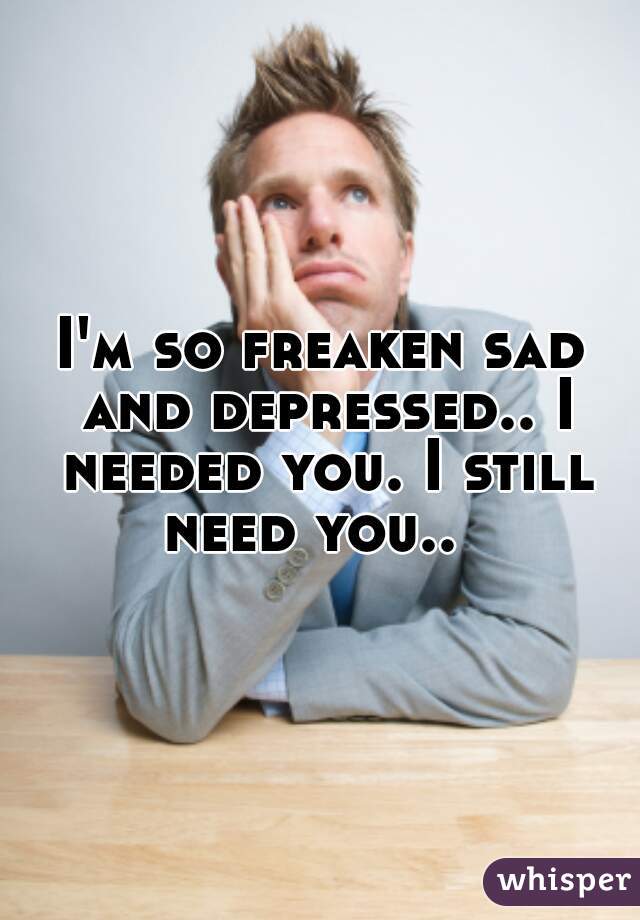 I'm so freaken sad and depressed.. I needed you. I still need you..  
