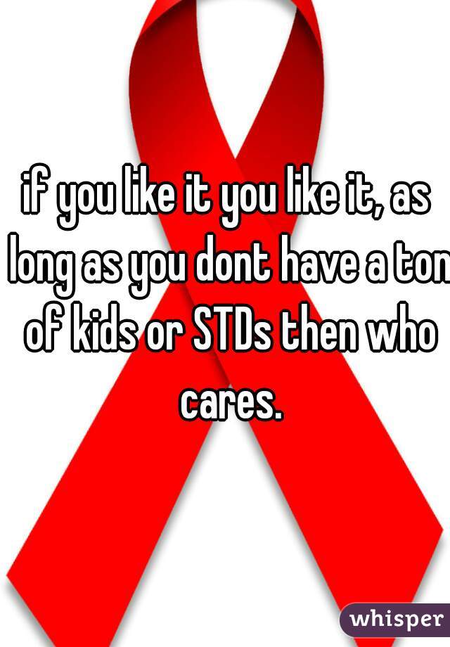 if you like it you like it, as long as you dont have a ton of kids or STDs then who cares.