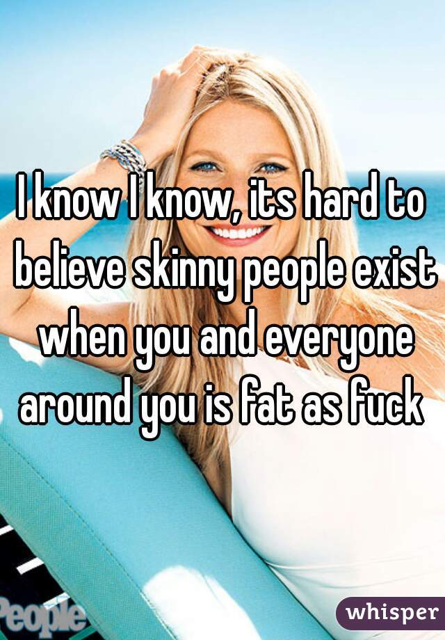 I know I know, its hard to believe skinny people exist when you and everyone around you is fat as fuck 
