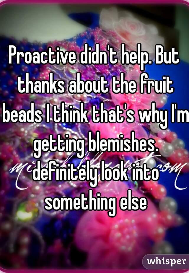 Proactive didn't help. But thanks about the fruit beads I think that's why I'm getting blemishes. definitely look into something else