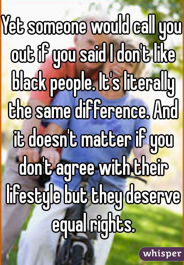 Yet someone would call you out if you said I don't like black people. It's literally the same difference. And it doesn't matter if you don't agree with their lifestyle but they deserve equal rights.