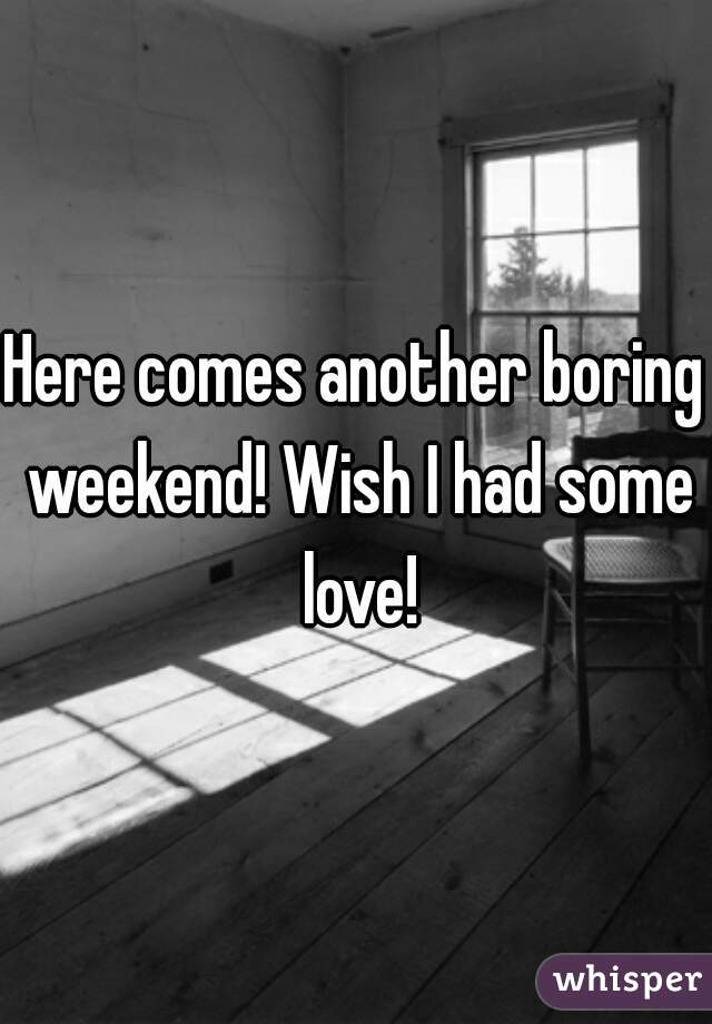 Here comes another boring weekend! Wish I had some love!