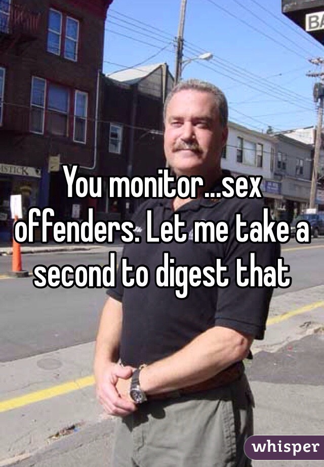 You monitor...sex offenders. Let me take a second to digest that
