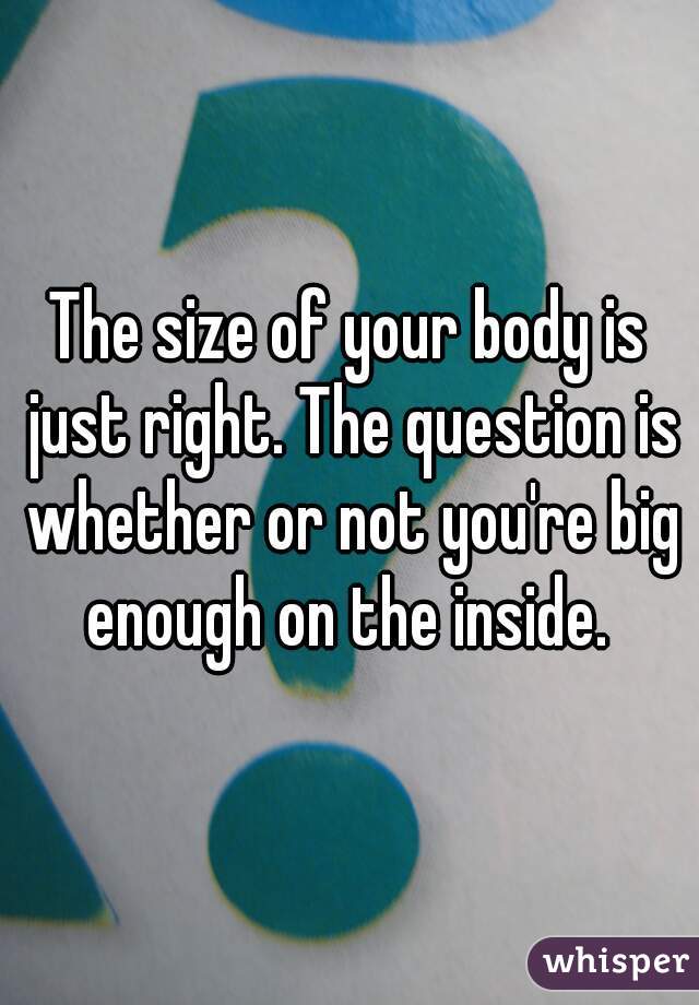 The size of your body is just right. The question is whether or not you're big enough on the inside. 