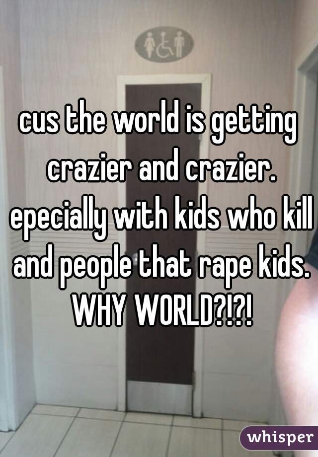 cus the world is getting crazier and crazier. epecially with kids who kill and people that rape kids. WHY WORLD?!?!