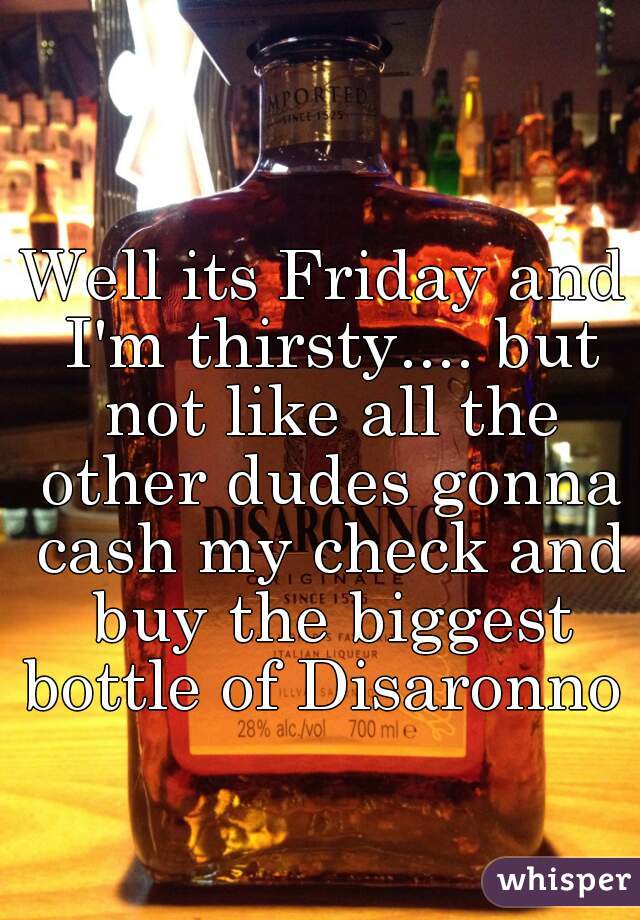 Well its Friday and I'm thirsty.... but not like all the other dudes gonna cash my check and buy the biggest bottle of Disaronno 