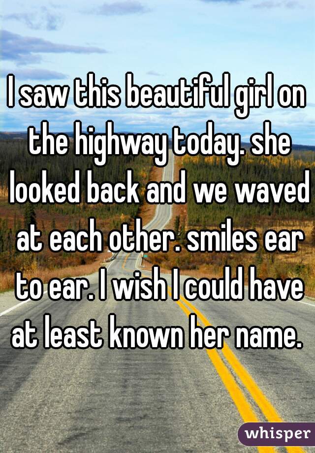 I saw this beautiful girl on the highway today. she looked back and we waved at each other. smiles ear to ear. I wish I could have at least known her name. 